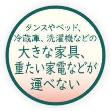 タンスやベッド、冷蔵庫、洗濯機などの大きな家具、重たい家電などが運べない